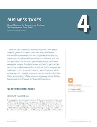 DC Doing Business Guide 2014 / 2015 37
There are two different classes of business taxes in the
District: general business taxes and employer taxes.
General business taxes include corporate franchise tax,
unincorporated business franchise tax, sales tax and use
tax, personal property tax, gross receipts tax, and taxes
on special events. Employer taxes apply to organizations
according to their ownership structure. In this chapter we
will cover both classes of business taxes. However, while
reviewing this chapter, it is important to bear in mind that
there are a variety of tax abatement programs for District
businesses (see Chapter 5: Financial Incentives).
General Business Taxes
Corporate Franchise Tax
If you engage in or carry on a trade or business in the District, or receive income from sources
within the District as a corporation, you are required to file Form D-20, Corporate Franchise
Tax return with the DC Office of Tax and Revenue. You must file the form by the 15th day of
the third month following the close of the corporation’s taxable year. The minimum tax payable
under the District corporate franchise tax is $250 if District gross receipts total $1 million or
less and the minimum tax payable is $1000 if District gross receipts total more than $1 million.
WDCEP on YouTube
Search Business Taxes at
www.youtube.com/wdcep1495
BUSINESS taxes
General Business Tax Requirements, Employer
Tax Requirements, Other Types
Contributors: The DC Office of Tax and Revenue
BUSINESS TAXES
 