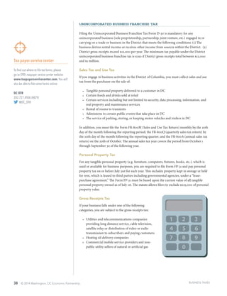 38 © 2014 Washington, DC Economic Partnership
Unincorporated Business Franchise Tax
Filing the Unincorporated Business Franchise Tax Form D-30 is mandatory for any
unincorporated business (sole proprietorship, partnership, joint venture, etc.) engaged in or
carrying on a trade or business in the District that meets the following conditions: (1) The
business derives rental income or receives other income from sources within the District. (2)
District gross receipts exceed $12,000 per year. The minimum tax payable under the District
unincorporated business franchise tax is $250 if District gross receipts total between $12,000
and $1 million.
Sales Tax and Use Tax
If you engage in business activities in the District of Columbia, you must collect sales and use
tax from the purchaser on the sale of:
•	 Tangible personal property delivered to a customer in DC
•	 Certain foods and drinks sold at retail
•	 Certain services including but not limited to security, data processing, information, and
real property and maintenance services
•	 Rental of rooms to transients
•	 Admissions to certain public events that take place in DC
•	 The service of parking, storing, or keeping motor vehicles and trailers in DC
In addition, you must file the Form FR-800M (Sales and Use Tax Return) monthly by the 20th
day of the month following the reporting period; the FR-800Q (quarterly sales tax return) by
the 20th day of the month following the reporting quarter; and the FR-800A (annual sales tax
return) on the 20th of October. The annual sales tax year covers the period from October 1
through September 30 of the following year.
Personal Property Tax
For any tangible personal property (e.g. furniture, computers, fixtures, books, etc.), which is
used or available for business purposes, you are required to file Form FP-31 and pay personal
property tax on or before July 31st for each year. This includes property kept in storage or held
for rent, which is leased to third parties including governmental agencies, under a “lease-
purchase agreement.” The Form FP-31 must be based upon the current value of all tangible
personal property owned as of July 1st. The statute allows filers to exclude $225,000 of personal
property value.
Gross Receipts Tax
If your business falls under one of the following
categories, you are subject to the gross receipts tax:
•	 Utilities and telecommunications companies
providing long distance service, cable television,
satellite relay or distribution of video or radio
transmission to subscribers and paying customers
•	 Heating oil delivery companies
•	 Commercial mobile service providers and non-
public utility sellers of natural or artificial gas
Tax payer service center
To find out where to file tax forms, please
go to OTR’s taxpayer service center website:
www.taxpayerservicecenter.com. You will
also be able to file some forms online.
DC OTR
202.727.4TAX (4829)
@DC_OTR
BUSINESS TAXES
 