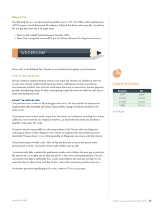 DC Doing Business Guide 2014 / 2015 39
Ballpark Fee
The Ball Park Fee was introduced with baseball’s return to DC. The Office of Tax and Revenue
(OTR) requires that all businesses file and pay a Ballpark Fee Return electronically. In order to
file and pay electronically, a fee payer must:
•	 Have a valid Federal Tax Identification Number (EIN)
•	 Have filed a completely executed FR-500 (Combined Business Tax Registration Form).
Please refer to the Ballpark Fee Schedule to see which bracket applies to your business.
Taxes on Special Events
Special events are taxable activities, which occur inside the District of Columbia at intervals
or only once. Special events include auctions, shows, celebrations, circuses, expositions,
entertainment, exhibits, fairs, festivals, fundraisers, historical re-enactments, movies, pageants,
parades, and sporting events. Vendors participating in special events are liable for sales tax on
items sold during the event.
Promoter Obligations:
The promoter must submit an FR500B registration form. The form details the information
required about the promoter, the type of event, and the listing of vendors scheduled to be
at the event.
The promoter must submit to the mayor a list of vendors and exhibitors, including their names,
addresses, representatives and telephone numbers, 30 days before the event and resubmit a
final list 10 days after the event.
Promoters are also responsible for informing vendors of the District sales tax obligations
and filing deadlines. Other obligations for vendors are supplied after the preliminary list is
submitted. Vendors, however, are still responsible for filing sales tax returns with the District.
The promoter must provide to the Office of Tax and Revenue access to the special event
premises and activities to monitor vendor and exhibitor sales as well.
A promoter who fails to submit the preliminary vendor and exhibitor list must pay a penalty in
the amount of $1,000, plus $50 for each day the list is late, with a maximum penalty of $2,500.
A promoter who fails to submit the final vendor and exhibitor list must pay a penalty in the
amount of $1,000 plus $50 for each day the list is late, with a maximum penalty of $10,000
For further questions regarding special events, contact OTR at 202.727.4829.
Ballpark Fee Schedule
Revenues Fee
$5–8M $5,500
$8–12M $10,800
$12–16M $14,000
$16M+ $16,500
otr.cfo.dc.gov
BUSINESS TAXES
 