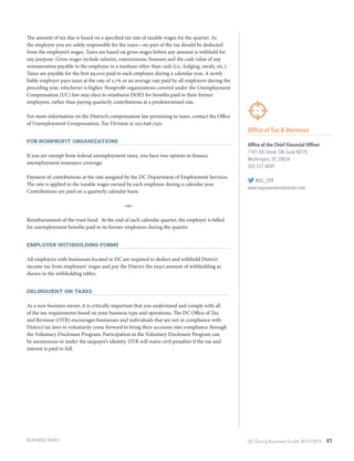 DC Doing Business Guide 2014 / 2015 41
Office of Tax & Revenue
Office of the Chief Financial Officer
1101 4th Street, SW, Suite W270
Washington, DC 20024
202.727.4849
@DC_OTR
www.taxpayerservicecenter.com
The amount of tax due is based on a specified tax rate of taxable wages for the quarter. As
the employer you are solely responsible for the taxes—no part of the tax should be deducted
from the employee’s wages. Taxes are based on gross wages before any amount is withheld for
any purpose. Gross wages include salaries, commissions, bonuses and the cash value of any
remuneration payable to the employee in a medium other than cash (i.e., lodging, meals, etc.).
Taxes are payable for the first $9,000 paid to each employee during a calendar year. A newly
liable employer pays taxes at the rate of 2.7% or an average rate paid by all employers during the
preceding year, whichever is higher. Nonprofit organizations covered under the Unemployment
Compensation (UC) law may elect to reimburse DOES for benefits paid to their former
employees, rather than paying quarterly contributions at a predetermined rate.
For more information on the District’s compensation law pertaining to taxes, contact the Office
of Unemployment Compensation, Tax Division at 202.698.7550.
For Nonprofit Organizations
If you are exempt from federal unemployment taxes, you have two options to finance
unemployment insurance coverage:
Payment of contributions at the rate assigned by the DC Department of Employment Services.
The rate is applied to the taxable wages earned by each employee during a calendar year.
Contributions are paid on a quarterly calendar basis.
–or–
Reimbursement of the trust fund. At the end of each calendar quarter, the employer is billed
for unemployment benefits paid to its former employees during the quarter.
Employer Withholding Forms
All employers with businesses located in DC are required to deduct and withhold District
income tax from employees’ wages and pay the District the exact amount of withholding as
shown in the withholding tables.
Delinquent on Taxes
As a new business owner, it is critically important that you understand and comply with all
of the tax requirements based on your business type and operations. The DC Office of Tax
and Revenue (OTR) encourages businesses and individuals that are not in compliance with
District tax laws to voluntarily come forward to bring their accounts into compliance through
the Voluntary Disclosure Program. Participation in the Voluntary Disclosure Program can
be anonymous or under the taxpayer’s identity. OTR will waive civil penalties if the tax and
interest is paid in full.
BUSINESS TAXES
 