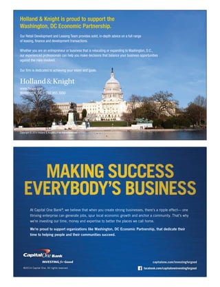 capitalone.com/investingforgood
facebook.com/capitaloneinvestingforgood
At Capital One Bank®
, we believe that when you create strong businesses, there’s a ripple effect— one
thriving enterprise can generate jobs, spur local economic growth and anchor a community. That’s why
we’re investing our time, money and expertise to better the places we call home.
©2014 Capital One. All rights reserved.
We’re proud to support organizations like Washington, DC Economic Partnership, that dedicate their
time to helping people and their communities succeed.
Holland & Knight is proud to support the
Washington, DC Economic Partnership.
Our Retail Development and Leasing Team provides solid, in-depth advice on a full range
of leasing, finance and development transactions.
Whether you are an entrepreneur or business that is relocating or expanding to Washington, D.C.,
our experienced professionals can help you make decisions that balance your business opportunities
against the risks involved.
Our firm is dedicated to achieving your vision and goals.
www.hklaw.com
Washington, DC | 202.955.3000
Copyright © 2014 Holland & Knight LLP All Rights Reserved
 