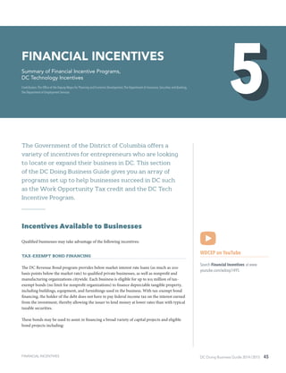 DC Doing Business Guide 2014 / 2015 45
The Government of the District of Columbia offers a
variety of incentives for entrepreneurs who are looking
to locate or expand their business in DC. This section
of the DC Doing Business Guide gives you an array of
programs set up to help businesses succeed in DC such
as the Work Opportunity Tax credit and the DC Tech
Incentive Program.
Incentives Available to Businesses
Qualified businesses may take advantage of the following incentives:
Tax-Exempt Bond Financing
The DC Revenue Bond program provides below market interest rate loans (as much as 200
basis points below the market rate) to qualified private businesses, as well as nonprofit and
manufacturing organizations citywide. Each business is eligible for up to $15 million of tax-
exempt bonds (no limit for nonprofit organizations) to finance depreciable tangible property,
including buildings, equipment, and furnishings used in the business. With tax-exempt bond
financing, the holder of the debt does not have to pay federal income tax on the interest earned
from the investment, thereby allowing the issuer to lend money at lower rates than with typical
taxable securities.
These bonds may be used to assist in financing a broad variety of capital projects and eligible
bond projects including:
WDCEP on YouTube
Search Financial Incentives at www.
youtube.com/wdcep1495
Financial Incentives
Summary of Financial Incentive Programs,
DC Technology Incentives
Contributors: The Office of the Deputy Mayor for Planning and Economic Development,The Department of Insurance, Securities and Banking,
The Department of Employment Services
FINANCIAL INCENTIVES
 