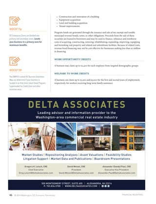 46 © 2014 Washington, DC Economic Partnership
•	 Construction and renovation of a building
•	 Equipment acquisition
•	 Land and building acquisition
•	 Tenant improvements
Program funds are generated through the issuance and sale of tax-exempt and taxable
municipal revenue bonds, notes, or other obligations. Proceeds from the sale of these
securities are loaned to borrowers and may be used to finance, refinance and reimburse
costs of acquiring, constructing, restoring, rehabilitating, expanding, improving, equipping
and furnishing real property and related and subordinate facilities. Because of related costs,
revenue bond financing may not be cost effective for businesses seeking less than $2 million
in financing.
Work Opportunity Credits
A business may claim up to $2,400 for each employee from targeted demographic groups.
Welfare to Work Credits
A business can claim up to $3,500 and $5,000 for the first and second years of employment,
respectively, for workers receiving long-term family assistance.
WDCEP Tip
DC Enterprise Zones are divided into
primary and secondary zones. Locate
your business in a primary zone for
maximum benefits.
WDCEP TIP
The DMPED’s online DC Business Incentives
Map can determine if your business is
located in an Hub Zone, Great Street Program,
Supermarket Tax Credit Zone and other
incentive areas.
FINANCIAL INCENTIVES
DELTA ASSOCIATES
Leading advisor and information provider to the
Washington-area commercial real estate industry
Market Studies | Repositioning Analyses | Asset Valuations | Feasibility Studies
Litigation Support | Market Data and Publications | Boardroom Presentations
Gregory H. Leisch, CRE
Chief Executive
Greg.Leisch@DeltaAssociates.com
David Weisel, CRE
President
David.Weisel@DeltaAssociates.com
Alexander (Sandy) Paul, CRE
Executive Vice President
Alexander.Paul@DeltaAssociates.com
500 MONTGOMERY STREET, SUITE 600 | ALEXANDRIA, VA 22314
P: 703.836.5700 | WWW.DELTAASSOCIATES.COM |
 