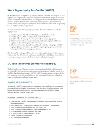 DC Doing Business Guide 2014 / 2015 47
Work Opportunity Tax Credits (WOTC)
DC-based businesses are eligible for up to $9,600 in WOTC tax credits over two years for each
employee who was previously a “long-term family assistance recipient.” A separate $2,400 tax
credit is available for qualified employees, including youth living within the District, veterans,
ex-felons, residents of impoverished communities, and recipients of supplemental social
security benefits in the first year of employment. These are nationwide tax credits and generally
have no employee residency requirements.
To receive certification that a new employee qualifies the employer for this tax credit, the
employer must:
1.	 Complete page one of the IRS form 8850 by the day the job offer is made.
2.	Complete page two of IRS form 8850 after the individual is hired.
3.	Complete either the one page ETA Form 9061 or Form 9062 as appropriate:
4.	If the new employee has not been conditionally certified, the employer and the new
employee must complete, sign and date ETA Form 9061.
5.	If the new employee has already been conditionally certified as belonging to a WOTC
target group by a state workforce agency (SWA) or participating agency, complete the
bottom part of ETA Form 9062, sign and date it, or
Mail the completed and signed IRS and ETA forms to the employer’s state workforce agency
within 28 days after the employee’s employment-start date. You can find these forms online at
www.irs.gov or request to receive the forms by mail by calling 1.800.829.3676.
DC Tech Incentives (Formerly Net 2000)
The District offers one of the most attractive incentive packages for high-tech businesses in
the country. DC Tech Incentives provides certain credits, exemptions and other benefits for a
Qualified High Technology Company (QHTC). A QHTC can leverage the program to develop
their workforce, secure affordable facilities for their business and benefit from reduced real
estate, personal property, sales and income taxes.
Claiming DC Tech Incentives
To qualify as a QHTC, a business will need to attach the forms listed below to any tax return
claiming the benefits of the DC Tech Incentives. You may obtain these forms online at www.
dcbiz.dc.gov or www.otr.cfo.dc.gov, or you may contact the District’s Office of Tax and
Revenue, Tax Form Center at 202.442.4829.
Required Forms for DC Tech Incentives
•	 Publication 399: Qualified High Technology Companies (description of and forms for
claiming tax benefits)
•	 QHTC-CERT 2001: Certification for Qualified High Technology Company Form
•	 D-20CR: Business Tax Credits Form (file with form D-20)
•	 D-30CR: Business Tax Credits Return Form (file with form FP-332)
•	 FP-332: Claim for Refund of Retaining Costs Form
•	 FP-331/337: Claim for Refund of Sales & Use Tax
•	 Exempt Purchase Certificate Forms
•	 NET 2000 Financial Incentives
Please Note
Revenue Bonds are eligible in all areas of
the city.
WDCEP TIP
Insert the WOTC pre-screening form into your
on-boarding documents to ensure that you
capture credits from eligible new hires. (for
more info turn to page 53)
FINANCIAL INCENTIVES
 