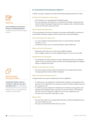 48 © 2014 Washington, DC Economic Partnership
DC Tech Incentives Financial Benefits
A QHTC can expect a significant tax break with the following abatements from DC taxes:
Franchise Tax Reduction or Exemption
•	 Zero franchise tax on unincorporated technology business
•	 Five-year elimination of franchise tax on incorporated technology companies located
within the High Technology Development Zone. Companies enjoy a reduced franchise
tax rate of 6% from the sixth year forward.
Real Property Tax Abatement
A five-year abatement of increases in property tax assessment attributable to renovations to
accommodate technology companies and for certain newly constructed buildings
Personal Property Tax Abatement
•	 A 10-year exemption of personal property taxes on certain purchases made after
December 31, 2000
•	 An allowance of up to $40,000 in personal property expense deductions
Sales and Use Tax Exemption
•	 Elimination of DC sales tax on certain sales to eligible companies
•	 Sales by eligible companies of certain intangible property or services are not taxable
Capital Gains Tax Exemption
•	 An exemption from District taxation of certain capital gains from the sale, exchange or
rollover of stock, partnership interests and other assets of qualified high tech companies
held for a minimum of five years
Workforce Development Credits
•	 DC Tech Incentives provides credits to the franchise tax for wages paid and certain
training expenditures made on behalf of employees
Relocation Expense Reimbursement
Companies that move at least two fulltime jobs to DC are eligible for:
•	 A credit of $5,000 per employee for reimbursement of employee moving expenses and
payments for the employee’s lease or purchase of a primary residence capped at $250,000
per company per year
•	 A credit of $7,500 per employee for reimbursement of employee moving expenses and
payments for the employee’s lease or purchase of a primary residence if the employee
relocates to DC from outside DC, capped at $1,000,000 per company per year
•	 You may carry forward these credits up to 10 years.
Wage Credit
•	 You may claim credit of 10% of wages paid for the first 24 months of employment, up to
$5,000 per employee per year.
•	 You may carry forward these claims for up to 10 years.
High Technology
Development Zones
To determine whether a business
is located in a high tech zone, go to
www.dcbiz.dc.gov, click on “DC Business
Incentives Map” and then click on high tech
development zones or call the Office of Tax
and Revenue at 202.442.6500.
WDCEP Tip
Insert the WOTC pre-screening form
into your on-boarding documents to
ensure that you capture credits from eligible
new hires.
FINANCIAL INCENTIVES
 