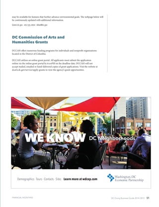 DC Doing Business Guide 2014 / 2015 51
may be available for features that further advance environmental goals. The webpage below will
be continuously updated with additional information.
Green.dc.gov ∙ 202.535.2600 ∙ ddoe@dc.gov
DC Commission of Arts and
Humanities Grants
DCCAH offers numerous funding programs for individuals and nonprofit organizations
located in the District of Columbia.
DCCAH utilizes an online grant portal. All applicants must submit the application
online via the online grant portal by 6:00PM on the deadline date. DCCAH will not
accept mailed, emailed or hand-delivered copies of grant applications. Visit the website at
dcarts.dc.gov/service/apply-grants to view the agency’s grant opportunities.
FINANCIAL INCENTIVES
 