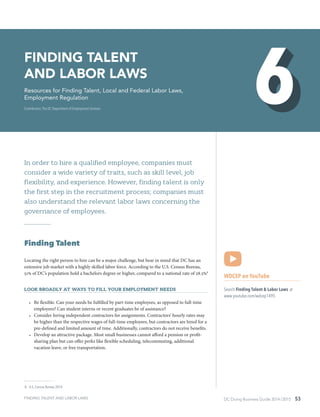 DC Doing Business Guide 2014 / 2015 53
In order to hire a qualified employee, companies must
consider a wide variety of traits, such as skill level, job
flexibility, and experience. However, finding talent is only
the first step in the recruitment process; companies must
also understand the relevant labor laws concerning the
governance of employees.
Finding Talent
Locating the right person to hire can be a major challenge, but bear in mind that DC has an
extensive job market with a highly skilled labor force. According to the U.S. Census Bureau,
51% of DC’s population hold a bachelors degree or higher, compared to a national rate of 28.5%8
Look broadly at ways to fill your employment needs
•	 Be flexible. Can your needs be fulfilled by part-time employees, as opposed to full-time
employees? Can student interns or recent graduates be of assistance?
•	 Consider hiring independent contractors for assignments. Contractors’ hourly rates may
be higher than the respective wages of full-time employees, but contractors are hired for a
pre-defined and limited amount of time. Additionally, contractors do not receive benefits.
•	 Develop an attractive package. Most small businesses cannot afford a pension or profit-
sharing plan but can offer perks like flexible scheduling, telecommuting, additional
vacation leave, or free transportation.
 8	 U.S. Census Bureau 2014
WDCEP on YouTube
Search Finding Talent & Labor Laws at
www.youtube.com/wdcep1495
Finding Talent
and Labor Laws
Resources for Finding Talent, Local and Federal Labor Laws,
Employment Regulation
Contributors: The DC Department of Employment Services
FINDING TALENT AND LABOR LAWS
 