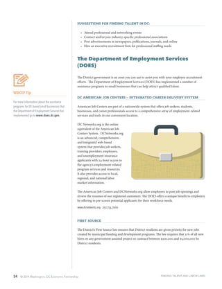 54 © 2014 Washington, DC Economic Partnership
Suggestions for finding talent in DC:
•	 Attend professional and networking events
•	 Contact and/or join industry specific professional associations
•	 Post advertisements in newspapers, publications, journals, and online
•	 Hire an executive recruitment firm for professional staffing needs
The Department of Employment Services
(DOES)
The District government is an asset you can use to assist you with your employee recruitment
efforts. The Department of Employment Services (DOES) has implemented a number of
assistance programs to small businesses that can help attract qualified talent.
DC American Job Centers – Integrated Career Delivery System
American Job Centers are part of a nationwide system that offers job seekers, students,
businesses, and career professionals access to a comprehensive array of employment-related
services and tools in one convenient location.
DC Networks.org is the online
equivalent of the American Job
Centers System. DCNetworks.org
is an advanced, comprehensive,
and integrated web-based
system that provides job seekers,
training providers, employers,
and unemployment insurance
applicants with 24-hour access to
the agency’s employment-related
program services and resources.
It also provides access to local,
regional, and national labor
market information.
The American Job Centers and DCNetworks.org allow employers to post job openings and
review the resumes of our registered customers. The DOES offers a unique benefit to employers
by offering to pre-screen potential applicants for their workforce needs.
www.dcnetworks.org ∙ 202.724.7000
First Source
The District’s First Source law ensures that District residents are given priority for new jobs
created by municipal funding and development programs. The law requires that 51% of all new
hires on any government-assisted project or contract between $300,000 and $5,000,000 be
District residents.
WDCEP Tip
For more information about the assistance
programs for DC-based small businesses that
the Department of Employment Services has
implemented go to www.does.dc.gov.
FINDING TALENT AND LABOR LAWS
 