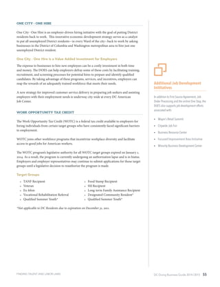 DC Doing Business Guide 2014 / 2015 55
One City ∙ One Hire
One City ∙ One Hire is an employer-driven hiring initiative with the goal of putting District
residents back to work. This innovative economic development strategy serves as a catalyst
to put all unemployed District residents – in every Ward of the city – back to work by asking
businesses in the District of Columbia and Washington metropolitan area to hire just one
unemployed District resident.
One City ∙ One Hire is a Value Added Investment for Employers
The expense to businesses to hire new employees can be a costly investment in both time
and money. The DOES can help employers defray some of these costs by facilitating training,
recruitment, and screening processes for potential hires to prepare and identify qualified
candidates. By taking advantage of these programs, services, and incentives, employers can
reap the rewards of an adequately trained workforce that meets their needs.
A new strategy for improved customer service delivery in preparing job seekers and assisting
employers with their employment needs is underway city-wide at every DC American
Job Center.
Work Opportunity Tax Credit
The Work Opportunity Tax Credit (WOTC) is a federal tax credit available to employers for
hiring individuals from certain target groups who have consistently faced significant barriers
to employment.
WOTC joins other workforce programs that incentivize workplace diversity and facilitate
access to good jobs for American workers.
The WOTC program’s legislative authority for all WOTC target groups expired on January 1,
2014. As a result, the program is currently undergoing an authorization lapse and is in hiatus.
Employers and employer representatives may continue to submit applications for those target
groups until a legislative decision to reauthorize the program is made.
Target Groups
•	 TANF Recipient
•	 Veteran
•	 Ex-felon
•	 Vocational Rehabilitation Referral
•	 Qualified Summer Youth*
•	 Food Stamp Recipient
•	 SSI Recipient
•	 Long-term Family Assistance Recipient
•	 Designated Community Resident*
•	 Qualified Summer Youth*
*Not applicable to DC Residents due to expiration on December 31, 2011.
Additional Job Development
Inititatives
In addition to First Source Agreement,Job
Order Processing and the online One Stop, the
DOES also supports job development efforts
associated with:
ŸŸ Mayor’s Retail Summit
ŸŸ Citywide Job Fair
ŸŸ Business Resource Center
ŸŸ Focused Improvement Area Initiative
ŸŸ Minority Business Development Center
FINDING TALENT AND LABOR LAWS
 