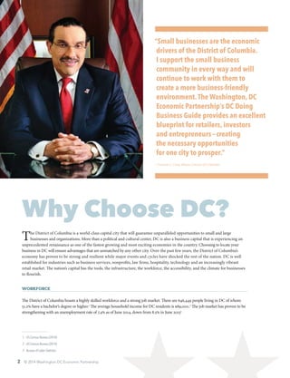 Why Choose DC?
The District of Columbia is a world-class capital city that will guarantee unparalleled opportunities to small and large
businesses and organizations. More than a political and cultural center, DC is also a business capital that is experiencing an
unprecedented renaissance as one of the fastest growing and most exciting economies in the country. Choosing to locate your
business in DC will ensure advantages that are unmatched by any other city. Over the past few years, the District of Columbia’s
economy has proven to be strong and resilient while major events and cycles have shocked the rest of the nation. DC is well
established for industries such as business services, nonprofits, law firms, hospitality, technology and an increasingly vibrant
retail market. The nation’s capital has the tools, the infrastructure, the workforce, the accessibility, and the climate for businesses
to flourish.
Workforce
The District of Columbia boasts a highly skilled workforce and a strong job market. There are 646,449 people living in DC of whom
51.2% have a bachelor’s degree or higher.1
The average household income for DC residents is $89,000.2
The job market has proven to be
strengthening with an unemployment rate of 7.4% as of June 2014, down from 8.5% in June 20133
 1	 US Census Bureau (2014)
 2	 US Census Bureau (2014)
 3	 Bureau of Labor Statistics
“Small businesses are the economic
drivers of the District of Columbia.
I support the small business
community in every way and will
continue to work with them to
create a more business-friendly
environment.The Washington, DC
Economic Partnership’s DC Doing
Business Guide provides an excellent
blueprint for retailers, investors
and entrepreneurs — creating
the necessary opportunities
for one city to prosper.”
—Vincent C. Gray, Mayor, District of Columbia
2 © 2014 Washington DC Economic Partnership
 