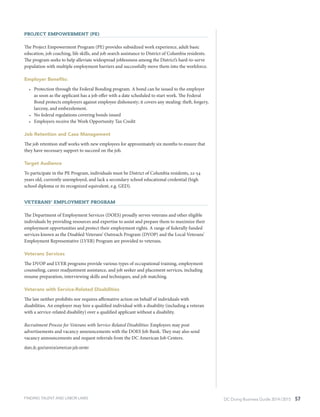 DC Doing Business Guide 2014 / 2015 57
Project Empowerment (PE)
The Project Empowerment Program (PE) provides subsidized work experience, adult basic
education, job coaching, life skills, and job search assistance to District of Columbia residents.
The program seeks to help alleviate widespread joblessness among the District’s hard-to-serve
population with multiple employment barriers and successfully move them into the workforce.
Employer Benefits:
•	 Protection through the Federal Bonding program. A bond can be issued to the employer
as soon as the applicant has a job offer with a date scheduled to start work. The Federal
Bond protects employers against employee dishonesty; it covers any stealing: theft, forgery,
larceny, and embezzlement.
•	 No federal regulations covering bonds issued
•	 Employers receive the Work Opportunity Tax Credit
Job Retention and Case Management
The job retention staff works with new employees for approximately six months to ensure that
they have necessary support to succeed on the job.
Target Audience
To participate in the PE Program, individuals must be District of Columbia residents, 22-54
years old, currently unemployed, and lack a secondary school educational credential (high
school diploma or its recognized equivalent, e.g. GED).
Veterans’ Employment Program
The Department of Employment Services (DOES) proudly serves veterans and other eligible
individuals by providing resources and expertise to assist and prepare them to maximize their
employment opportunities and protect their employment rights. A range of federally funded
services known as the Disabled Veterans’ Outreach Program (DVOP) and the Local Veterans’
Employment Representative (LVER) Program are provided to veterans.
Veterans Services
The DVOP and LVER programs provide various types of occupational training, employment
counseling, career readjustment assistance, and job seeker and placement services, including
resume preparation, interviewing skills and techniques, and job matching.
Veterans with Service-Related Disabilities
The law neither prohibits nor requires affirmative action on behalf of individuals with
disabilities. An employer may hire a qualified individual with a disability (including a veteran
with a service-related disability) over a qualified applicant without a disability.
Recruitment Process for Veterans with Service-Related Disabilities: Employers may post
advertisements and vacancy announcements with the DOES Job Bank. They may also send
vacancy announcements and request referrals from the DC American Job Centers.
does.dc.gov/service/american-job-center
FINDING TALENT AND LABOR LAWS
 