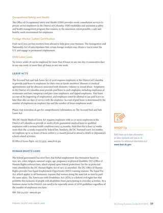 DC Doing Business Guide 2014 / 2015 59
Occupational Safety and Health
The Office of Occupational Safety and Health (OSH) provides onsite consultation services to
private-sector employers in the District of Columbia. OSH establishes and maintains a safety
and health management program that ensures, to the maximum extent possible, a safe and
healthy work environment for employees.
Foreign Worker (Labor) Certification
Find out if you can hire workers from abroad to help grow your business. The Immigration and
Nationality Act of 1965 stipulates that certain foreign workers may obtain a visa to enter the
U.S. and engage in permanent employment.
Child Labor Laws
No minor under 18 can be employed for more than 8 hours in any one day; 6 consecutive days
in any one week; or more than 48 hours in any one week.
Leave Acts
The Accrued Sick and Safe Leave Act of 2008 requires employers in the District of Columbia
to provide paid leave to employees for their own or family members’ illnesses or medical
appointments and for absences associated with domestic violence or sexual abuse. Employers
in the District of Columbia must provide paid leave to each employee, including employees of
restaurants and bars, temporary and part-time employees, and tipped employees. Paid leave
accrues at the beginning of employment, and employees must be allowed to use paid leave no
later than after 90 days of service with the employer. Accrual of paid leave is determined by the
number of employees an employer has and the number of hours employees work.
Please visit www.does.dc.gov for comprehensive information on The Accrued Sick and Safe
Leave Act.
The DC Family Medical Leave Act requires employers with 20 or more employees in the
District of Columbia to provide 16 weeks of job-guaranteed medical leave to qualified
employees with a serious health condition every 24 months. Note that this is four (4) weeks
more than the 12 weeks required by federal law. Similarly, the DC Parental Leave Act entitles
an employee up to 24 hours of leave within a 12-month period to attend a child’s or dependent’s
school related activities. 
DC Office of Human Rights: 202.727.4559 ∙ www.ohr.dc.gov
Human Rights Laws
The federal government has strict laws that forbid employment discrimination based on
race, sex, color, religion, national origin, age, pregnancy or physical disability. DC’s Office of
Human Rights enforces laws, which expand upon federal protections, for the 19 protected
traits identified in the DC Human Rights Act of 1977, as amended. The DC Office of Human
Rights provides free Equal Employment Opportunity (EEO) training sessions. The Equal Pay
Act, which applies to all businesses, requires that women doing the same job as men be paid
the same salary. The Americans with Disabilities Act (ADA) is a federal civil rights law that
prohibits the exclusion of people with disabilities from participating in everyday activities. As a
business owner in the District, you need to be especially aware of ADA guidelines regardless of
the number of employees you have.
ADA ∙ 800.514.0301 ∙ www.ada.gov
WDCEP Tip
DOES hosts up-to-date information
on labor standards and laws on its
website. For additional information visit
www.does.dc.gov.
FINDING TALENT AND LABOR LAWS
 