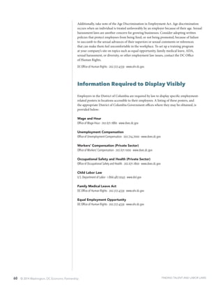 60 © 2014 Washington, DC Economic Partnership
Additionally, take note of the Age Discrimination in Employment Act. Age discrimination
occurs when an individual is treated unfavorably by an employer because of their age. Sexual
harassment laws are another concern for growing businesses. Consider adopting written
policies that protect employees from being fired, or not being promoted, because of failure
to succumb to the sexual advances of their superiors or sexual comments or references
that can make them feel uncomfortable in the workplace. To set up a training program
at your company’s site on topics such as equal opportunity, family medical leave, ADA,
sexual harassment, or diversity, or other employment law issues, contact the DC Office
of Human Rights.
DC Office of Human Rights ∙ 202.727.4559 ∙ www.ohr.dc.gov.
Information Required to Display Visibly
Employers in the District of Columbia are required by law to display specific employment-
related posters in locations accessible to their employees. A listing of these posters, and
the appropriate District of Columbia Government offices where they may be obtained, is
provided below:
Wage and Hour
Office of Wage-Hour ∙ 202.671.1880 ∙ www.does.dc.gov
Unemployment Compensation
Office of Unemployment Compensation ∙ 202.724.7000 ∙ www.does.dc.gov
Workers’ Compensation (Private Sector)
Office of Workers’ Compensation ∙ 202.671.1000 ∙ www.does.dc.gov
Occupational Safety and Health (Private Sector)
Office of Occupational Safety and Health ∙ 202.671.1800 ∙ www.does.dc.gov
Child Labor Law
U.S. Department of Labor ∙ 1.866.487.9243 ∙ www.dol.gov
Family Medical Leave Act
DC Office of Human Rights ∙ 202.727.4559 · www.ohr.dc.gov
Equal Employment Opportunity
DC Office of Human Rights · 202.727.4559 · www.ohr.dc.gov
FINDING TALENT AND LABOR LAWS
 