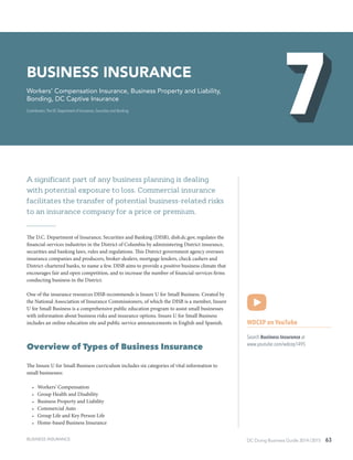 DC Doing Business Guide 2014 / 2015 63
A significant part of any business planning is dealing
with potential exposure to loss. Commercial insurance
facilitates the transfer of potential business-related risks
to an insurance company for a price or premium.
The D.C. Department of Insurance, Securities and Banking (DISB), disb.dc.gov, regulates the
financial-services industries in the District of Columbia by administering District insurance,
securities and banking laws, rules and regulations. This District government agency oversees
insurance companies and producers, broker-dealers, mortgage lenders, check cashers and
District-chartered banks, to name a few. DISB aims to provide a positive business climate that
encourages fair and open competition, and to increase the number of financial-services firms
conducting business in the District.
One of the insurance resources DISB recommends is Insure U for Small Business. Created by
the National Association of Insurance Commissioners, of which the DISB is a member, Insure
U for Small Business is a comprehensive public education program to assist small businesses
with information about business risks and insurance options. Insure U for Small Business
includes an online education site and public service announcements in English and Spanish.
Overview of Types of Business Insurance
The Insure U for Small Business curriculum includes six categories of vital information to
small businesses:
•	 Workers’ Compensation
•	 Group Health and Disability
•	 Business Property and Liability
•	 Commercial Auto
•	 Group Life and Key Person Life
•	 Home-based Business Insurance
WDCEP on YouTube
Search Business Insurance at
www.youtube.com/wdcep1495
Business Insurance
Workers’ Compensation Insurance, Business Property and Liability,
Bonding, DC Captive Insurance
Contributors: The DC Department of Insurance, Securities and Banking
BUSINESS INSURANCE
 