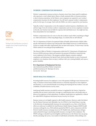 64 © 2014 Washington, DC Economic Partnership
Workers’ Compensation Insurance
Workers’ compensation insurance protects a business owner from claims made by employees
who experience a work-related injury, illness or death sustained either on business premises
or due to business operations. In the District, most companies are required to carry workers’
compensation insurance for their employees. You will need a separate workers’ compensation
policy for this type of coverage. Check with the DISB to see what is required for your business.
Typically, workers’ compensation covers the employee’s medical expenses, rehabilitation costs
and lost wages. If you do not have workers’ compensation and one of your employees is injured
on the job, your business may be liable for expenses that individual incurs. You might also face
fines and penalties for noncompliance.
Workers’ compensation does not cover on-the-job accidents caused while committing an illegal
act, while intoxicated, or while using illegal drugs, or accidents that are self-inflicted.
The U.S. Department of Labor’s Occupational Safety & Health Administration (OSHA) offers
specific information by industry type and provides other helpful resources to small businesses
on how to comply with safety requirements that can limit work injuries. To learn more, visit the
OSHA website at www.osha.gov/dcsp/smallbusiness.
The District’s Office of Workers’ Compensation within the D.C. Department of Employment
Services (DOES) processes claims and monitors the payment of benefits to injured private-
sector employees in the District. The program mediates disputes, monitors employer
compliance, and administers the Special Fund, which provides benefits in cases of uninsured
employers or in situations where an injury combines with a pre-existing disability and causes a
greater disability.
D.C. Department of Employment Services
Labor Standards Bureau| Office of Workers’ Compensation
4058 Minnesota Avenue, NE ∙ Washington, DC 20019
202.724-7000 ∙ does.dc.gov
Group Health & Disability
Providing health insurance for employees is one of the greatest challenges many businesses face
today. As business owners know, health insurance is extremely important to most employees
and therefore, is a very powerful benefit in recruiting and retaining the best workers. Cost and
availability of health insurance are key issues.
Small group health insurance provided by insurers is regulated by the District. Federal law
mandates that an insurer cannot deny coverage to a small business due to the health status or
illness of its employees or their dependents. In addition, health plans are regulated by a federal
law called ERISA (Employees Retirement Income Security Act of 1974).
Business owners are not legally required to offer health insurance. However, under the federal
law, the Patient Protection and Affordable Care Act (PPACA), the United States is moving
in the direction of requiring health insurance for most people by 2014. Here, in the District,
efforts are underway to establish the Small Business Health Options Program (SHOP) health
insurance exchange by 2014. With authority granted by PPACA, and in conjunction with the
District’s health insurance exchange, known as DC Health Link, small businesses will gain
unprecedented leverage in purchasing health insurance coverage for their employees. The
SHOP exchange is intended to pool all eligible small businesses in the District into one group,
thereby, spreading risk across a vast number of individuals and families while yielding costs
BUSINESS INSURANCE
WDCEP Tip
The Insure U for Small Business curriculum is
available online at www.insureUonline.org/
smallbusiness.
 
