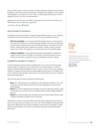DC Doing Business Guide 2014 / 2015 65
that are similar to those currently associated with large corporations and governmental entities.
In addition, small business owners who purchase coverage for their employees on the exchange
will be eligible for a tax credit up of to 50% of the cost of providing health insurance for their
employees and up to 35% for tax-exempt employers.
Small businesses should check with DISB to understand the current laws in the District and
determine how they may affect your organization.
202.727.8000 ∙ disb.dc.gov ∙ @DCDISB
Group Disability Insurance
As a business owner, you may want to consider offering disability insurance to your employees
should they become ill and unable to work. There are two types of disability insurance:
•	 Short-term disability covers a portion of the policyholder’s salary for a short period of
time, typically from three to six months following a disability. The specific period of time
and percentage of replaced income varies with different policies. According to the Small
Business Administration (SBA), employers may specify a number of days of sick leave
paid at 100% of salary. The employee can use these before short-term disability begins.
•	 Long-term disability coverage typically begins after the policyholder is disabled and
unable to work for at least six months. It can extend for a specified number of years or
until the insured retires or reaches the age of 65, depending on the policy selected.
Commercial Property & Liability
Commercial property insurance protects small business owners from losses due to damage
to physical space or equipment, or as a result of theft. For insurance purposes, a business’s
property includes the physical building in which it resides, as well as its other assets, including
machinery, computers and other data processing equipment, signs, fences, non-tangible items
such as trademarks and copyrights, and inventory. It can also provide protection for employees’
business personal property.
There are three types of commercial property insurance plans:
•	 Basic form, which includes losses resulting from a fire, lightning, windstorm, riot or civil
commotion, hail and explosion, plus the cost of removing property to protect it from
further damage.
•	 Broad form, which includes basic plus extended coverage for other types of perils, such as
a roof collapse (e.g. caused by snow or ice), falling objects, sprinkler leakage, breakage of
glass, etc.
•	 Special form, which includes basic and broad, and covers all direct physical losses except
conditions specifically excluded as listed in the policy.
With property insurance, you can buy either actual cash value or replacement cost insurance.
Actual cash value insurance reimburses you for the value of lost, damaged or stolen goods after
depreciation. Replacement cost insurance reimburses you the amount it would take to replace,
rebuild or repair damages with materials of similar kind and quality, without deducting for
depreciation.
WDCEP Tip
For any additional questions or concerns
regarding the various forms of business
insurance, please contact the Small Business
Administration (SBA).
www.sba.gov
800.827.5722
BUSINESS INSURANCE
 