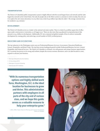 DC Doing Business Guide 2014 / 2015 3
Transportation
The District of Columbia’s public transportation system is highly efficient with the second largest heavy rail network and the sixth
largest bus network in the United States. Not only do people rely on the Metro system to commute to work everyday, they also use
it to explore the city’s many attractions. In 2013, there was a total of 353 million trips taken by riders4
. The average commute time
for residents is 29.3 minutes.5
Development
The District of Columbia serves as a leader in the national real estate market. There is a total of 3.9 million square feet of office
space under construction or renovation, as of August 2013.6
There are also more than 349 planned or proposed projects that
amount to $41.4 billion in development. Additionally, DC sets a national and global example of how to achieve sustainable
development by creating policy and achieving a record number of LEED certified projects.
Industries and Occupations
The top industries in the Washington metro area are Professional/Business Services, Government, Education/Healthcare,
Leisure/ Hospitality, and Retail Trade. The top three sectors leading job growth include Professional/Business Services, Leisure/
Hospitality, and Financial Services.7
The District of Columbia is a dynamic city with genuine and unique business opportunities.
DC’s economy has proven to be strong and resilient, despite the recent economic downturn, and is an ideal location to start,
expand or relocate your business.
 4	 Washington Metropolitan Area Transit Authority
 5	 US Census Bureau (2012)
 6	 Washington, DC Economic Partnership
 7	 Delta Associates (2012 Trendlines)
“With its numerous transportation
options and highly skilled work
force, Washington, D.C. is the ideal
location for businesses to grow
and thrive.This administration
partners with employers in all
parts of the city and of various
sizes, and we hope this guide
serves as a valuable resource to
help your enterprise grow.”
—Jeffrey Miller, Deputy Mayor for Planning and Economic Development,
District of Columbia
 