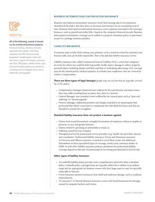 66 © 2014 Washington, DC Economic Partnership
Business Interruption/Continuation Insurance
Business interruption/continuation insurance covers lost earnings due to circumstances
identified in the policy that shut down or decrease your business for an extended period of
time. Business interruption/continuation insurance covers expenses associated with running a
business—such as payroll and utility bills—based on the company’s financial records. Business
interruption/continuation coverage can be added to a property insurance policy or purchased
as part of a package insurance product.
Liability Insurance
If someone trips or falls while visiting your premises, or if a customer is hurt by a product your
business sells, you can be held responsible. That is the risk that liability insurance covers.
Liability insurance, also called Commercial General Liability (CGL), covers four categories
of events for which you could be held responsible: bodily injury; damage to others’ property;
personal injury, including slander and libel; and false or misleading advertising. CGL coverage
pays for the injured party’s medical expenses. It excludes your employees, who are covered by
workers’ compensation.
There are three types of legal damages people may sue you for that are typically covered
by a CGL policy:
•	 Compensatory damages: financial losses suffered by the injured party and future losses
they may suffer resulting from an injury they claim in a lawsuit.
•	 General damages: non-monetary losses suffered by the injured party, such as “pain and
suffering” or “mental anguish.”
•	 Punitive damages: additional penalties and charges awarded to an injured party that
go beyond that which is necessary to compensate the individual for losses, and that are
intended to punish the wrongdoer.
Standard liability insurance does not protect a business against:
•	 Claims from sexual harassment, wrongful termination of employees, failure to employ or
promote, or race and gender lawsuits;
•	 Claims related to operating an automobile or truck; or
•	 Pollution caused by your company
•	 Wrongful practices by professional service providers (e.g.: health care providers, lawyers
and consultants). Professional liability insurance, Errors and Omissions insurance
or Directors and Officers insurance is needed to cover these events. For additional
information on these specialized types of coverage, contact your insurance broker or
DISB. As with other liability insurance policies, premiums for professional liability
coverage depend on the type of professional service being provided and its level of risk.
Other types of liability insurance:
•	 An umbrella liability policy provides more comprehensive protection than a standard
policy. Umbrella policy coverage limits are typically within the $1 million to $5 million
range and are appropriate for business owners who have large assets or may be especially
vulnerable to lawsuits.
•	 Crime Insurance protects businesses from theft and malicious damage, such as employee
embezzlement.
•	 “E–insurance” or Internet Business Insurance covers web-based businesses for damages
caused by computer hackers and viruses.
WDCEP Tip
All of the following, owned or leased,
can be considered business property:
the actual building; inventory; furniture,
equipment and supplies; machinery;
computers and other data processing
equipment; valuable papers, books and
documents; artwork and antiques; television
sets,VCRs, DVD players, satellite dishes; signs,
fences and outdoor property not attached to
a building; and non-tangible items such as
trademarks and copyrights.
BUSINESS INSURANCE
 