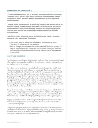 DC Doing Business Guide 2014 / 2015 67
Commercial Auto Insurance
All motorized vehicles, whether used for personal or business purposes, need auto insurance.
Automobile liability insurance covers medical expenses for injured persons and damages
to the property of other individuals as a result of a motor vehicle accident caused by the
insured’s negligence.
While the types of coverage provided by personal and commercial auto insurance policies are
essentially the same, there are important distinctions. Typically, commercial auto insurance
policies have higher liability limits, for example $1 million. They may also have provisions
that cover rented and other non-owned vehicles, including employees’ cars driven for
company business.
Several factors related to ownership and use of vehicles determine whether a personal or
commercial policy is appropriate. These include:
•	 Who owns or leases the vehicle—you individually or the business as an entity?
•	 Who drives the vehicle—you or your employees?
•	 How the vehicle is principally used—for transporting people? Delivering packages? Or
carrying hazardous materials? You may also want to consider the purchase of collision
and comprehensive (other than collision) coverage to protect yourself against damage
to your vehicle.
Group Life Insurance
Some business owners offer group life insurance to employees. Group life insurance can be part
of an employee benefit plan that is paid for by the employer, or a voluntary offering, whereby
the employee pays for the coverage.
For policies paid for by a business owner, the benefit can often be equivalent to a full year’s
salary, an amount that may not be sufficient for some people. These types of policies can be
viewed as an added benefit or “supplemental” to other life coverage an employee may already
have. If an employee wants additional coverage on top of what an employer is willing to
purchase, amounting to double or triple times his/her salary, he or she may have to pay for it
individually instead. Purchasing additional coverage outside of what is offered through the
group policy will likely require that the employee undergo a medical exam to determine the
level of insurability based on his or her health. However, a voluntary life insurance policy can
provide significantly more coverage, depending on the amount of money an employee wants to
spend individually for that type of policy.
Group life insurance policies tend to be less expensive than those purchased individually based
on the fact that many group policies are only effective while an employee within the group is
employed at that particular company. Most group life insurance is sold on a term basis. Term
life insurance pays a death benefit if the policy holder passes away within a specified period.
In general, term life insurance is much less expensive than permanent life insurance. In fact,
term life premiums have decreased markedly during the past decade due to the fact that
Americans are living longer.
To figure out a group rate, the insurance company will usually consider the following factors
about a business: the number of employees within the group; average age of employees; ratio of
females to males (based on the statistic that women tend to live longer than men); number of
smokers; and risk factors associated with the business.
BUSINESS INSURANCE
 