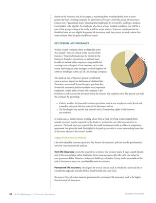 68 © 2014 Washington, DC Economic Partnership
Based on the business risk, for example, a marketing firm would probably have a lower
group rate than a roofing company for equivalent coverage. Generally, group life insurance
policies are a “guaranteed issue,” meaning that employees do not need to undergo a medical
examination to be eligible. An employee who has a serious medical condition may still be a
part of the group, as long as he or she is still an active worker. However, employees out on
disability leave are not eligible for group life insurance until they return to work, unless they
went on leave after the policy had been issued.
Key Person Life Insurance
Within a small company, there are typically some
“key people” who are critical to the success of the
business. These individuals may be limited to the
business’s founders or partners, or defined more
broadly to include other employees responsible for
running a critical aspect of the business, such as the
senior marketing or sales manager, or chief engineer or
software developer in the case of a technology company.
The death of any of these key people would likely
cause a serious impact on the business’s bottom line.
Therefore, many small firms choose to purchase Key
Person life insurance policies on these very important
employees. As the policy owner, the company is the
beneficiary and receives the proceeds when the insured key employee dies. The payout can help
the company by providing:
•	 Cash to weather the loss and continue operations until a new employee can be hired and
trained to carry out the functions of the deceased; and/or
•	 The funding to buy out the key person’s heirs, if ownership rights of the business
are involved.
In some cases, a small business seeking a loan from a bank or trying to raise capital from
outside investors may be required by the lender or investor to carry life insurance for its
partners. The bank may even require that the small business provides a collateral assignment
agreement that gives the bank first rights to the policy proceeds to cover outstanding loans due
in the event of one of the owner’s deaths.
Types of Key Person Policies
Like individual life insurance policies, Key Person life insurance policies may be purchased as
term life or permanent life policies.
Term life insurance covers the insured for a term of one or more years. It pays a death benefit
only if the insured dies within that term. Term insurance generally offers the best value for
your premium dollar. However, it does not build up cash value. It may not be renewable at the
end of the term or may cost considerably more to continue.
Permanent life insurance, which goes by several names, such as whole life, universal life or
variable life, typically includes both a death benefit and cash value.
Because of the cash value element, premiums for permanent life insurance tend to be higher
than for term life insurance
BUSINESS INSURANCE
 