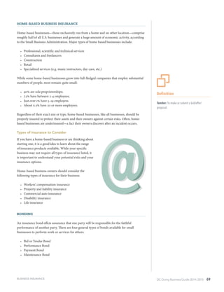 DC Doing Business Guide 2014 / 2015 69
Home-Based Business Insurance
Home-based businesses—those exclusively run from a home and no other location—comprise
roughly half of all U.S. businesses and generate a huge amount of economic activity, according
to the Small Business Administration. Major types of home-based businesses include:
•	 Professional, scientific and technical services
•	 Consultants and freelancers
•	 Construction
•	 Retail
•	 Specialized services (e.g. music instructors, day-care, etc.)
While some home-based businesses grow into full-fledged companies that employ substantial
numbers of people, most remain quite small:
•	 90% are sole proprietorships;
•	 7.2% have between 2-4 employees;
•	 Just over 1% have 5–19 employees
•	 About 0.2% have 20 or more employees.
Regardless of their exact size or type, home-based businesses, like all businesses, should be
properly insured to protect their assets and their owners against certain risks. Often, home-
based businesses are underinsured—a fact their owners discover after an incident occurs.
Types of Insurance to Consider
If you have a home-based business or are thinking about
starting one, it is a good idea to learn about the range
of insurance products available. While your specific
business may not require all types of insurance listed, it
is important to understand your potential risks and your
insurance options.
Home-based business owners should consider the
following types of insurance for their business:
•	 Workers’ compensation insurance
•	 Property and liability insurance
•	 Commercial auto insurance
•	 Disability insurance
•	 Life insurance
Bonding
An insurance bond offers assurance that one party will be responsible for the faithful
performance of another party. There are four general types of bonds available for small
businesses to perform work or services for others:
•	 Bid or Tender Bond
•	 Performance Bond
•	 Payment Bond
•	 Maintenance Bond
Definition
Tender: To make or submit a bid/offer/
proposal.
BUSINESS INSURANCE
 