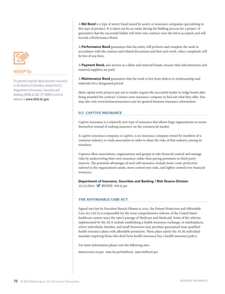 70 © 2014 Washington, DC Economic Partnership
WDCEP Tip
For general inquiries about business insurance
in the District of Columbia, contact the D.C.
Department of Insurance, Securities and
Banking (DISB) at 202.727.8000 or visit its
website at www.disb.dc.gov.
A Bid Bond is a type of surety bond issued by surety or insurance companies specializing in
this type of product. It is taken out by an entity during the bidding process for a project. It
guarantees that the successful bidder will enter into contract once the bid is accepted, and will
furnish a Performance Bond.
A Performance Bond guarantees that the entity will perform and complete the work in
accordance with the contract and related documents and that such work, when completed, will
be free of any liens.
A Payment Bond, also known as a labor and material bonds, ensures that subcontractors and
material suppliers are paid.
A Maintenance Bond guarantees that the work is free from defects in workmanship and
materials for a designated period.
Most capital work projects put out to tender require the successful tender to lodge bonds after
being awarded the contract. Contact your insurance company to find out what they offer. You
may also visit www.businessinsurance.com for general business insurance information.
D.C. Captive Insurance
Captive Insurance is a relatively new type of insurance that allows large organizations to insure
themselves instead of seeking insurance on the commercial market.
A captive insurance company, or captive, is an insurance company owned by members of a
common industry or trade association in order to share the risks of that industry among its
members.
Captives allow associations, organizations and groups to take financial control and manage
risks by underwriting their own insurance rather than paying premiums to third-party
insurers. The potential advantages of such self-insurance include lower costs, protection
tailored to the organization’s needs, more control over risks, and tighter control over financial
resources.
Department of Insurance, Securities and Banking / Risk finance Division
202.727.8000 ∙ @DCDISB ∙ disb.dc.gov
THE AFFORDABLE CARE ACT
Signed into law by President Barack Obama in 2010, the Patient Protection and Affordable
Care Act (ACA) is responsible for the most comprehensive reforms of the United States’
healthcare system since the 1960’s passage of Medicare and Medicaid. Some of the reforms
implemented by the ACA include establishing a health insurance exchange, or marketplaces,
where individuals, families, and small businesses may purchase guaranteed issue qualified
health insurance plans with affordable premiums. These plans satisfy the ACA’s individual
mandate requiring those who don’t have health insurance buy a health insurance policy.
For more information please visit the following sites:
www.business.usa.gov ∙ www.sba.gov/healthcare ∙ www.healthcare.gov
BUSINESS INSURANCE
 