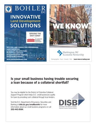 DC
INNOVATIVE
Land Development
SOLUTIONS
SERVING THE
EAST COAST
DC CERTIFIED
BUSINESS
ENTERPRISE
certification pending
BOHLERENGINEERING.COM
SITE CIVIL AND CONSULTING ENGINEERING
LAND SURVEYING
LANDSCAPE ARCHITECTURE
PERMITTING SERVICES
TRANSPORTATION SERVICES
SUSTAINABLE DESIGN
Is your small business having trouble securing
a loan because of a collateral shortfall?
You may be eligible for the District of Columbia Collateral
Support Program which helps D.C. small businesses qualify
for loans by providing cash collateral through local lenders.
Visit the D.C. Department of Insurance, Securities and
Banking at disb.dc.gov/smallbusinfo for more
information about our small business programs or call
202-442-8584.
 