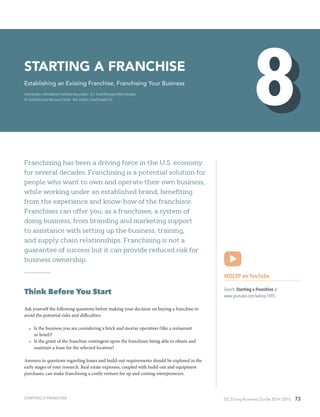 DC Doing Business Guide 2014 / 2015 73
Franchising has been a driving force in the U.S. economy
for several decades. Franchising is a potential solution for
people who want to own and operate their own business,
while working under an established brand, benefiting
from the experience and know-how of the franchisor.
Franchises can offer you, as a franchisee, a system of
doing business, from branding and marketing support
to assistance with setting up the business, training,
and supply chain relationships. Franchising is not a
guarantee of success but it can provide reduced risk for
business ownership.
Think Before You Start
Ask yourself the following questions before making your decision on buying a franchise to
avoid the potential risks and difficulties:
•	 Is the business you are considering a brick and mortar operation (like a restaurant
or hotel)?
•	 Is the grant of the franchise contingent upon the franchisee being able to obtain and
maintain a lease for the selected location?
Answers to questions regarding leases and build-out requirements should be explored in the
early stages of your research. Real estate expenses, coupled with build-out and equipment
purchases, can make franchising a costly venture for up and coming entrepreneurs.
WDCEP on YouTube
Search Starting a Franchise at
www.youtube.com/wdcep1495
Starting a Franchise
Establishing an Existing Franchise, Franchising Your Business
Contributors: International Franchise Association ∙ U.S. Small Business Administration ∙
DC Small Business Resource Center ∙ Ben Litalien, Franchisewell LLC
STARTING A FRANCHISE
 