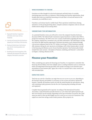 74 © 2014 Washington, DC Economic Partnership
Which Business to Choose
Franchises are often thought of as fast food restaurants and hotel chains. In actuality,
franchising spans more than 100 industries. When looking into franchise opportunities, think
broadly about what you would find interesting to do and what is of need and interest to the
community you would like to serve.
Franchises can be home-based or mobile-based. These operations include home cleaning
operations, on-the-go dog grooming salons, computer assistance companies, techs on call, and
mobile interior design services among others.
Understand the Information
As a potential franchise owner, you will need to review the company’s franchise disclosure
document (FDD). The Federal Trade Commission require franchisors to deliver their FDD to
prospective franchisees. The FDD covers over 20 items of information regarding the history of
the company, required fees, investment costs, and other information. This information can help
you choose the right franchise opportunity. Disclosure documents can be obtained through
a few private companies listed on the FTC website (www.ftc.gov). While franchisors typically
offer assistance during the start-up process, developing a well-written business plan is crucial
to the financing and ultimate success of your franchise operation. Your business plan should
include three main sections—description of business, marketing, and financial—as described
in Chapter 1: Starting a Business in DC.
Finance your Franchise
When considering your options for financing your franchise, it is important to remember that
financing will most likely come from multiple sources. Lending institutions such as commercial
banks and independent financing specialists will consider investing in your franchise upon
presentation of your business plan. Again, this is why it is crucial to have a clear, concise, and
well-articulated plan.
Expected Costs
Total start-up costs for a franchise can range from $50,000 to over $1,000,000, depending on
the franchise selected, and whether it is necessary to own or lease real estate to operate the
business. Typically, all franchises involve not only the initial franchise fee and expenses, along
with continuing royalty payments, but also the cost of opening shop including real estate
and equipment.
Complete financing should not be expected. According to The International Franchise
Association, a typical franchisee provides between 20–30% of the total capital required to get
their new business up and running. Depending on the type of franchise you pursue, this could
mean you need to come up with roughly $40,000 to $60,000 on a $200,000 transaction. This
capital can come from savings, stocks, bonds, pensions, IRAs, property, etc.
Benefits of Franchising
ŸŸ Buying the franchisor’s experience
eliminates some of your start-up
headaches
ŸŸ Learning and training from the franchisors
prepares you for the facets of the business
ŸŸ Buying and advertising in bulk reduces
your costs for inventory products and
advertising
ŸŸ Benefiting from brand recognition of the
trademarks that represent the quality and
integrity of the brand to consumers
STARTING A FRANCHISE
 