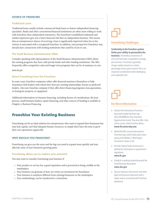 DC Doing Business Guide 2014 / 2015 75
Source of Financing
Traditional Loans
Traditional loans usually include commercial bank loans or feature independent financing
specialists. Banks and other conventional financial institutions are often more willing to work
with franchises than independent enterprises. The franchisor’s established trademark and
market experience give you a lower financial risk than an independent business. This means
that an entrepreneur’s chance of receiving a loan is significantly improved when his or her
venture is associated with a recognized franchise. In addition, your prospective franchisor may
already have connections with lending institutions that could be of use to you.
The Small Business Administration (SBA)
Consider speaking with representatives of the Small Business Administration (SBA) about
the existing programs they have with private banks and other lending institutions. The SBA
frequently offers competitive rates and longer term programs that can be of assistance to you.
www.sba.gov
Direct Franchising from the Franchisor
In some cases, franchise companies either offer financial assistance themselves or help
franchisees find lenders with whom they have pre-existing relationships, known as preferred
lenders. Ask your franchise company if they offer direct financing programs, loan guarantees,
or leasing for property or equipment.
Additional information on business financing, including factors of consideration, the loan
process, small business lenders, equity financing, and other sources of funding is available in
Chapter 3: Business Financing.
Franchise Your Existing Business
Franchising can be an ideal solution for entrepreneurs who want to expand their businesses but
may lack capital, can’t find adequate human resources, or simply don’t have the time to grow
their own operations organically.
Why Should You Franchise?
Franchising can give you the arms and the legs you need to expand more quickly and may
alleviate some of your business’s growing pains.
Franchising allows you to explore your potential
You may want to consider franchising your business if:
•	 Your product or service has a good reputation and is perceived as being credible in the
marketplace
•	 Your business can generate at least 15% return on investment for franchisees
•	 Your business is somehow different from existing businesses in the marketplace
•	 Your methodology can be transferred to a franchisee
For More Information
ŸŸ Contact the International Franchise
Association (www.franchise.org;
202.628.8000) for their Franchise
Opportunities Guide.They also offer a free
online course called Franchise Basics.
www.ifa-university.com
ŸŸ Attend the IFA’s annual International
Franchise Expo, which takes place every
spring at the Walter E.Washington
Convention Center in DC.
ŸŸ Visit the Federal Trade Commission’s
website for information on government
regulations.
www.ftc.gov
ŸŸ Establish a working relationship with the
Small Business Association.
www.sba.gov
ŸŸ Discuss disclosure documents and other
legal and financial statements with a
lawyer and an accountant with franchise
experience.
Franchising Challenges
Conformity to the franchise system
limits your ability to personalize the
business. Tremendous investment of
time and hard work is expected to manage
your business. Franchisors generally
charge royalties based on a certain
percentage of your gross income.This is an
important consideration when developing
your projected costs.
STARTING A FRANCHISE
 