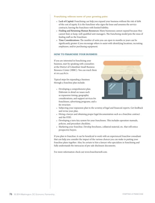 76 © 2014 Washington, DC Economic Partnership
Franchising relieves some of your growing pains
•	 Lack of Capital: Franchising can help you expand your business without the risk of debt
of the cost of equity. It is the franchisee who signs the lease and assumes the service
contracts, leaving the franchisor with limited liability.
•	 Finding and Retaining Human Resources: Many businesses cannot expand because they
cannot find, or keep, well-qualified unit managers. The franchising model puts the onus of
finding staff on the franchisee.
•	 Time Considerations: The number of units you can open in months or years can be
significantly greater if you encourage others to assist with identifying locations, recruiting
employees, and/or purchasing equipment.
How to Franchise Your Business
If you are interested in franchising your
business, start by speaking with counselors
at the District of Columbia’s Small Business
Resource Center (SBRC). You can reach them
at 202.442.8170.
Typical steps for expanding a business
through a franchise plan include:
•	 Developing a comprehensive plan.
Elaborate in detail on issues such
as expansion timing, geographic
considerations, and support services for
franchisees, advertising programs, and a
fee structure.
•	 Subjecting your expansion plan to the scrutiny of legal and financial experts. Get feedback
and revise your plan.
•	 Hiring a lawyer and obtaining proper legal documentation such as a franchise contract
and the FDD.
•	 Developing a turn-key system for your franchisees. This includes operation manuals,
policies, and procedure checklists.
•	 Marketing your franchise. Develop brochures, collateral material, etc. that will entice
prospective buyers.
If you plan to franchise, it can be beneficial to work with an experienced franchise consultant
that can help you consider the impact of the various choices you can make in putting your
franchise plans together. Also, be certain to hire a lawyer who specializes in franchising and
fully understands the intricacies of pre-sale disclosure documents.
For more information check out www.franchisewell.com.
STARTING A FRANCHISE
 