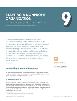 DC Doing Business Guide 2014 / 2015 79
The District of Columbia is home to the largest
concentration of non-profits and associations in the
United States with over 12,699 non-profit organizations 9
located in the city. A nonprofit organization is an
incorporated organization which exists for educational
or charitable reasons, and from which its shareholders
or trustees do not benefit financially. Nonprofit
organizations are active in humanitarian aid, education,
the arts, the environment, animal protection and
other endeavors.
Establishing A Nonprofit Business
The most important components to starting a nonprofit include a sound mission statement, a
concept paper, defined organization type (business structure), established board of directors,
bylaws, a strategic plan, and identified sources of funding.
Determine the Mission
The mission statement is a brief description of an organization’s purpose. It should be clear,
focused, and concise. It is best to limit the statement to one or two sentences. The statement
should include the organization’s name, the services it provides, and describe the population it
serves. Nonprofit mission statements generally do not change, unless the organization’s purpose
changes significantly. It should, however, be re-evaluated to ensure mission and operational
alignment every five to ten years.
 9	 Internal Revenue Service, Exempt Organizations Business Master File (June 2014)
WDCEP on YouTube
Search Starting a Nonprofit at
www.youtube.com/wdcep1495
Starting a Nonprofit
Organization
Steps in Establishing a Nonprofit Business, Grants & Other Resources
Contributors: The DC Department of Consumer and Regulatory Affairs ∙ Newmark Knight Frank
STARTING A NONPROFIT ORGANIZATION
 