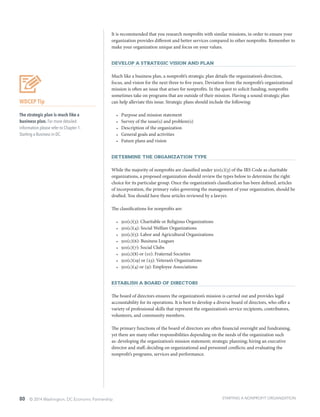 80 © 2014 Washington, DC Economic Partnership
It is recommended that you research nonprofits with similar missions, in order to ensure your
organization provides different and better services compared to other nonprofits. Remember to
make your organization unique and focus on your values.
Develop a Strategic Vision and Plan
Much like a business plan, a nonprofit’s strategic plan details the organization’s direction,
focus, and vision for the next three to five years. Deviation from the nonprofit’s organizational
mission is often an issue that arises for nonprofits. In the quest to solicit funding, nonprofits
sometimes take on programs that are outside of their mission. Having a sound strategic plan
can help alleviate this issue. Strategic plans should include the following:
•	 Purpose and mission statement
•	 Survey of the issue(s) and problem(s)
•	 Description of the organization
•	 General goals and activities
•	 Future plans and vision
Determine the Organization Type
While the majority of nonprofits are classified under 501(c)(3) of the IRS Code as charitable
organizations, a proposed organization should review the types below to determine the right
choice for its particular group. Once the organization’s classification has been defined, articles
of incorporation, the primary rules governing the management of your organization, should be
drafted. You should have these articles reviewed by a lawyer.
The classifications for nonprofits are:
•	 501(c)(3): Charitable or Religious Organizations
•	 501(c)(4): Social Welfare Organizations
•	 501(c)(5): Labor and Agricultural Organizations
•	 501(c)(6): Business Leagues
•	 501(c)(7): Social Clubs
•	 501(c)(8) or (10): Fraternal Societies
•	 501(c)(19) or (23): Veteran’s Organizations
•	 501(c)(4) or (9): Employee Associations
Establish a Board of Directors
The board of directors ensures the organization’s mission is carried out and provides legal
accountability for its operations. It is best to develop a diverse board of directors, who offer a
variety of professional skills that represent the organization’s service recipients, contributors,
volunteers, and community members.
The primary functions of the board of directors are often financial oversight and fundraising,
yet there are many other responsibilities depending on the needs of the organization such
as: developing the organization’s mission statement; strategic planning; hiring an executive
director and staff; deciding on organizational and personnel conflicts; and evaluating the
nonprofit’s programs, services and performance.
WDCEP Tip
The strategic plan is much like a
business plan. For more detailed
information please refer to Chapter 1:
Starting a Business in DC.
STARTING A NONPROFIT ORGANIZATION
 