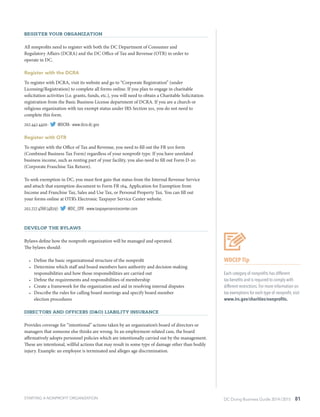 DC Doing Business Guide 2014 / 2015 81
Register Your Organization
All nonprofits need to register with both the DC Department of Consumer and
Regulatory Affairs (DCRA) and the DC Office of Tax and Revenue (OTR) in order to
operate in DC.
Register with the DCRA
To register with DCRA, visit its website and go to “Corporate Registration” (under
Licensing/Registration) to complete all forms online. If you plan to engage in charitable
solicitation activities (i.e. grants, funds, etc.), you will need to obtain a Charitable Solicitation
registration from the Basic Business License department of DCRA. If you are a church or
religious organization with tax exempt status under IRS Section 501, you do not need to
complete this form.
202.442.4400 ∙ @DCRA ∙ www.dcra.dc.gov
Register with OTR
To register with the Office of Tax and Revenue, you need to fill out the FR 500 form
(Combined Business Tax Form) regardless of your nonprofit type. If you have unrelated
business income, such as renting part of your facility, you also need to fill out Form D-20
(Corporate Franchise Tax Return).
To seek exemption in DC, you must first gain that status from the Internal Revenue Service
and attach that exemption document to Form FR 164, Application for Exemption from
Income and Franchise Tax, Sales and Use Tax, or Personal Property Tax. You can fill out
your forms online at OTR’s Electronic Taxpayer Service Center website.
202.727.4TAX (4829) ∙ @DC_OTR ∙ www.taxpayerservicecenter.com
Develop the Bylaws
Bylaws define how the nonprofit organization will be managed and operated.
The bylaws should:
•	 Define the basic organizational structure of the nonprofit
•	 Determine which staff and board members have authority and decision making
responsibilities and how those responsibilities are carried out
•	 Define the requirements and responsibilities of membership
•	 Create a framework for the organization and aid in resolving internal disputes
•	 Describe the rules for calling board meetings and specify board member
election procedures
DIRECTORS AND OFFICERS (D&O) LIABILITY INSURANCE
Provides coverage for “intentional” actions taken by an organization’s board of directors or
managers that someone else thinks are wrong. In an employment-related case, the board
affirmatively adopts personnel policies which are intentionally carried out by the management.
These are intentional, willful actions that may result in some type of damage other than bodily
injury. Example: an employee is terminated and alleges age discrimination.
STARTING A NONPROFIT ORGANIZATION
WDCEP Tip
Each category of nonprofits has different
tax benefits and is required to comply with
different restrictions. For more information on
tax exemptions for each type of nonprofit, visit
www.irs.gov/charities/nonprofits.
 