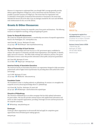 DC Doing Business Guide 2014 / 2015 83
However it is important to understand that, even though D&O coverage generally provides
defense against allegations of illegal acts, such as harassment and discrimination, it is not
possible to purchase insurance for illegal acts. This means that if an organization and/
or individual is found guilty of intentional discrimination or harassment, the insurer that
defended the lawsuit will not be able to pay any damages awarded by the court and will likely
seek reimbursement for the cost of the defense.
Grants & Other Resources
A significant amount of money for nonprofits comes from grants and donations. The following
resources are helpful for searching, writing and applying for grants:
Center for Nonprofit Advancement
The Center for Nonprofit Advancement is a membership association of nonprofit organizations
based in the Washington, D.C. metropolitan area.
1666 K Street, NW ∙ Suite 440 ∙ Washington, DC 20006
202.457.0540 ∙ @CenterNonprof ∙ www.nonprofitadvancement.org
Office of Partnerships & Grant Services
The Office of Partnerships and Grant Services is a DC government agency established to
enhance the capacity of community and faith-based organizations, and nonprofits, to identify,
apply, and secure resources.  The Office holds trainings and conferences and has a free grants
information resource center that provides information about public and private grantmakers.
300 E Street, NW ∙ Washington, DC 20001
202.727.8900 ∙ @opgs.dc.gov ∙ www.opgs.dc.gov
American Society of Association Executives
The American Society of Association Executives is an organization designed to help association
professionals achieve higher levels of performance by providing them with useful tools to lead
and manage.
1575 I St. NW ∙ Washington, DC 20005
202.371.0940 ∙ @ASAEcenter ∙ www.asaecenter.org
Foundation Center
The Foundation Center is a leading authority on philanthropy. Its mission is to strengthen the
nonprofit sector by advancing knowledge about U.S. philanthropy.
1627 K Street, NW ∙ Third Floor ∙ Washington, DC 20006-1708
202.331.1400 ∙ @FCWashington ∙ www.foundationcenter.org/washington
Chronicle of Philanthropy
The Chronicle of Philanthropy is an online newspaper that has daily updated information
for grant seekers. This site also provides national reports with supplemental information and
stories on other nonprofit organizations, providing a thorough overview and best practices for
the nonprofit community.
@Philanthropy ∙ www.philanthropy.com
Grants.gov
Grants.gov allows organizations to electronically find and apply for competitive grant
opportunities from all Federal grant-making agencies.
www.grants.gov
WDCEP Tip
It is important to register for a
solicitation license so that you are able
to fundraise.You can obtain a Charitable
Solicitation registration form at the:
Business License Center at DCRA
1100 4th Street, SW
Washington, DC 20024
202.442.4400 / @DCRA
www.dcra.dc.gov
STARTING A NONPROFIT ORGANIZATION
 