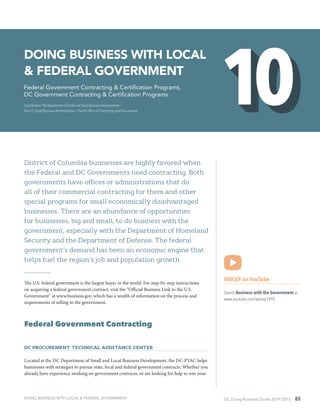DC Doing Business Guide 2014 / 2015 85
District of Columbia businesses are highly favored when
the Federal and DC Governments need contracting. Both
governments have offices or administrations that do
all of their commercial contracting for them and other
special programs for small economically disadvantaged
businesses. There are an abundance of opportunities
for businesses, big and small, to do business with the
government, especially with the Department of Homeland
Security and the Department of Defense. The federal
government’s demand has been an economic engine that
helps fuel the region’s job and population growth.
The U.S. federal government is the largest buyer in the world. For step-by-step instructions
on acquiring a federal government contract, visit the “Official Business Link to the U.S.
Government” at www.business.gov, which has a wealth of information on the process and
requirements of selling to the government.
Federal Government Contracting
DC Procurement Technical Assistance Center
Located at the DC Department of Small and Local Business Development, the DC-PTAC helps
businesses with strategies to pursue state, local and federal government contracts. Whether you
already have experience working on government contracts, or are looking for help to win your
WDCEP on YouTube
Search Business with the Government at
www.youtube.com/wdcep1495
Doing Business with Local
& Federal Government
Federal Government Contracting & Certification Programs,
DC Government Contracting & Certification Programs
Contributors: The Department of Small and Local Business Development /
The U.S. Small Business Administration / The DC Office of Contracting and Procurement
DOING BUSINESS WITH LOCAL & FEDERAL GOVERNMENT
 
