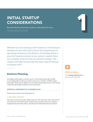 DC Doing Business Guide 2014 / 2015 5
Whether you are starting a new business or relocating an
existing one, you will need to know the requirements to
operating a business in the District of Columbia. If this is
your first business venture in our nation’s capital, there
are a number of factors that you should consider. This
chapter will take you through the basic steps of starting
a business in DC.
Business Planning
Developing a business plan is crucial to success. A well-written business plan can help
secure funding, help to market your products and services, and help to establish strategic
partnerships. While there are different ways of writing a business plan, there are a few essential
components that should be included in every business plan.
Essential Components of a Business Plan
The three main sections to any business plan are:
1. Description of Business
This section of your business plan should contain the “who, what, when, where, why and how”
of your business. Some relevant points include location, products and services, employees,
management structure, labor policies, and other general information about your business.
WDCEP on YouTube
Search Starting a Business in DC at
www.youtube.com/wdcep1495
INITIAL STARTUP
CONSIDERATIONS
Business Planning, Business Locations, Ownership Structure
Contributors: DC Small Business Development Network
INITIAL STARTUP CONSIDERATIONS
 