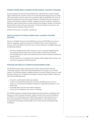 DC Doing Business Guide 2014 / 2015 87
Women-Owned Small Business (WOSB) Federal Contract Program
Recently expanded, the Women-Owned Small Business (WOSB) Federal Contract Program
targets small businesses owned by women and economically disadvantaged women, by setting
aside certain federal contracts each year for competition solely among WOSBs. This can be an
important advantage for your women-owned company, as the government must award 5% of
its prime and subcontract dollars to WOSBs. Companies can be self-certified or certified by a
third party. Approved third-parties currently include El Paso Hispanic Chamber of Commerce,
National Women Business Owners Corporation, US Women’s Chamber of Commerce, and
Women’s Business Enterprise National Council.
DC Women’s Business Center ∙ 202.393.8307 ∙ www.dcwbc.org
Service-Disabled Veteran-Owned Small Business Concerns
(SDVOSBC)
The Service-Disabled Veteran-Owned Small Business Concerns (SDVOSBC) sets contracts
aside for competition exclusively among service-disabled veteran-owned small business
concerns, and has the ability to award sole source contracts. Businesses are eligible if they meet
the following conditions:
•	 The Service Disabled Veteran (SDV) must have a service-connected disability that has
been determined by the Department of Veteran Affairs or Department of Defense.
•	 The SDVOSBC must be small as described by the North American Industry Classification
System (NAICS).
•	 The SDV must have 51% ownership of the company, hold the highest officer position, and
control the management and daily operations.
HUBZone (Historically Underutilized Business Zone)
The HUBZone program helps small businesses located in distressed urban and rural
communities, known as Historically Underutilized Business Zones, gain access to federal
contracts. The HUBZone program establishes preference for award of federal contracts to small
businesses in these areas. To qualify for the program, a business (except tribally-owned) must
meet all of the following criteria:
•	 It must be a small business by SBA size standards.
•	 It must be unconditionally and directly owned and controlled (at least 51%) by US
citizens, or a Community Development Corporation, an agricultural cooperative, or an
Indian Tribe.
•	 Its principle office must be located within a HUBZone.
•	 At least 35% of its employees must reside in a HUBZone.
The HUBZone program is charged with providing contracting assistance to qualifying small
businesses in order to promote job growth, capital investment, and economic development
in HUBZone areas. Federal procurement officials have a goal of contracting at least 3% of
their contracting dollars to HUBZone-certified small businesses. These businesses have
an opportunity to participate and potentially receive contract awards stemming from this
overall goal.
DOING BUSINESS WITH LOCAL & FEDERAL GOVERNMENT
 