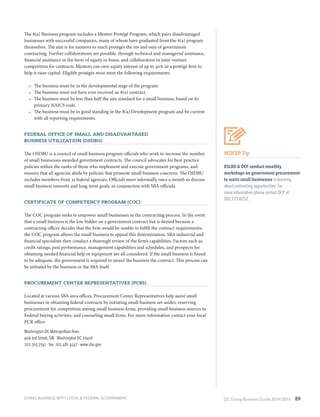 DC Doing Business Guide 2014 / 2015 89
The 8(a) Business program includes a Mentor-Protégé Program, which pairs disadvantaged
businesses with successful companies, many of whom have graduated from the 8(a) program
themselves. The aim is for mentors to teach protégés the ins and outs of government
contracting. Further collaborations are possible, through technical and managerial assistance,
financial assistance in the form of equity or loans, and collaboration in joint-venture
competition for contracts. Mentors can own equity interest of up to 40% in a protégé firm to
help it raise capital. Eligible protégés must meet the following requirements:
•	 The business must be in the developmental stage of the program.
•	 The business must not have ever received an 8(a) contract.
•	 The business must be less than half the size standard for a small business, based on its
primary NAICS code.
•	 The business must be in good standing in the 8(a) Development program and be current
with all reporting requirements.
Federal Office of Small and Disadvantaged
Business Utilization (OSDBU)
The OSDBU is a council of small business program officials who work to increase the number
of small businesses awarded government contracts. The council advocates for best-practice
policies within the ranks of those who implement and execute government programs, and
ensures that all agencies abide by policies that promote small business concerns. The OSDBU
includes members from 35 federal agencies. Officials meet informally once a month to discuss
small business interests and long-term goals, in conjunction with SBA officials.
Certificate of Competency Program (COC)
The COC program seeks to empower small businesses in the contracting process. In the event
that a small business is the low bidder on a government contract but is denied because a
contracting officer decides that the firm would be unable to fulfill the contract requirements,
the COC program allows the small business to appeal this determination. SBA industrial and
financial specialists then conduct a thorough review of the firm’s capabilities. Factors such as
credit ratings, past performance, management capabilities and schedules, and prospects for
obtaining needed financial help or equipment are all considered. If the small business is found
to be adequate, the government is required to award the business the contract. This process can
be initiated by the business or the SBA itself.
Procurement Center Representatives (PCRs)
Located at various SBA area offices, Procurement Center Representatives help assist small
businesses in obtaining federal contracts by initiating small business set-asides, reserving
procurement for competition among small business firms, providing small business sources to
Federal buying activities, and counseling small firms. For more information contact your local
PCR office:
Washington DC Metropolitan Area
409 3rd Street, SW ∙ Washington DC 20416
202.205.7341 ∙ fax: 202.481.4547 ∙ www.sba.gov
WDCEP Tip
DSLBD & OCP conduct monthly
workshops on government procurement
to assist small businesses in learning
about contracting opportunities. For
more information please contact OCP at
202.727.0252.
DOING BUSINESS WITH LOCAL & FEDERAL GOVERNMENT
 