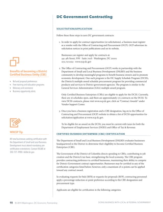 90 © 2014 Washington, DC Economic Partnership
DC Government Contracting
Solicitation/Application
Follow these three steps to earn DC government contracts:
1.	 In order to apply for contract opportunities (or solicitations), a business must register
as a vendor with the Office of Contracting and Procurement (OCP). OCP advertises its
solicitation notices in print publications and on its website.
Businesses can register and apply for contracts at:
441 4th Street, NW ∙ Suite 700S ∙ Washington, DC 20001
202.727.0252 ∙ www.ocp.dc.gov
2.	The Office of Contracting and Procurement (OCP) works in partnership with the
Department of Small and Local Business Development (DSLBD) and the business
community to develop meaningful programs to benefit business owners and to promote
economic development. One such program is the DC Supply Schedule Program (DCSS),
the District’s multiple award schedule procurement program for providing commercial
products and services to District government agencies. The program is similar to the
General Services Administration (GSA) multiple award program.
Only Certified Business Enterprises (CBEs) are eligible to apply for the DCSS. Currently,
there are 16 schedules open, and there are approximately 170 contracts on the DCSS. To
view DCSS contracts, please visit www.ocp.dc.gov, click on “Contract Awards” under
Vendor Support Center.
3.	Once you have a business registration and a CBE designation, log on to the Office of
Contracting and Procurement (OCP) website to obtain a list of DCSS opportunities for
solicitation/application at www.ocp.dc.gov.
To be eligible for an award on the DCSS, you must be current with taxes for both the
Department of Employment Services (DOES) and Office of Tax & Revenue.
Certified Business Enterprise (CBE) Certification
The Department of Small and Local Business Development (DSLBD) evaluates businesses
headquartered in the District to determine their eligibility to become Certified Business
Enterprises (CBE).
The Government of the District of Columbia directs spending to CBEs, contributing to job
creation and the District’s tax base, strengthening the local economy. The CBE program
provides contracting preference to certified businesses, maximizing their ability to compete
for District Government contract opportunities. Businesses may be certified in any of the
certification categories listed below; however, only a maximum of 12 points can be applied
toward any contract award.
In evaluating requests for bids (RFB) or requests for proposals (RFP), contracting personnel
apply a percentage reduction or point preference according to the CBE designation and
procurement type.
Applicants are eligible for certification in the following categories:
Benefits of becoming a District
Certified Business Entity (CBE)
ŸŸ Bid and proposal preferences
ŸŸ Free training and education programs
ŸŸ Advocacy and assistance
ŸŸ Business opportunity alerts
WDCEP Tip
All new businesses seeking certification with
the Department of Small and Local Business
Development must attend mandatory pre-
certification orientations. Contact DSLBD at
202.727.3900 / dslbd.dc.gov
DOING BUSINESS WITH LOCAL & FEDERAL GOVERNMENT
 