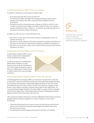 DC Doing Business Guide 2014 / 2015 91
Local Business Enterprise (LBE) 2 Points—2% reduction
To qualify for certification as a local business enterprise (LBE):
•	 The business’s prinicpal office must be located in DC
•	 The chief executive officer and highest level managerial employees of the business
enterprise must maintain their offices and perform their managerial functions
in the District.
•	 The business must be (1) licensed pursuant to Chapter 28 of Title 47 of the DC Code;
(2) subject to tax levied under Chapter 18 of Title 47 of the DC Code; or (3) a business
enterprise identified in section 47.1808.01(1) - (5) of the DC Code and more than 50% of
the business is owned by residents of the District.
In addition, an LBE must meet 1 of the 4 following criteria:
•	 More than 50% of the assets of the business enterprise, excluding bank accounts, are
located in the District; or
•	 More than 50% of the employees of the business enterprise are residents in the District; or
•	 The owners of more than 50% of the business enterprise are residents in the District; or
•	 More than 50% of total sales or other revenue is derived from transactions of the business
enterprise in the District
Small Business Enterprise (SBE) 3 points—3% reduction
A small business enterprise (SBE) is a local
business enterprise that is independently
owned, operated, and controlled.
An SBE must meet the U.S. Small Business
Administration definition of a small
business concern under the Small Business
Act or have average annual gross receipts of
between $5 million and $300 million (based
on industry type) for the 3 years preceding
certification.
Disadvantaged Business Enterprise (DBE) 2 Points—2% reduction
A disadvantaged business enterprise (DBE) is a local business enterprise that is more than
50% operated, owned, and controlled by socially and economically disadvantaged individuals.
For the purpose of this program, socially disadvantaged individuals are those who clearly
demonstrate that they have reason to believe they have been subjected to prejudice or bias
because of their identity as members of a group without regard to their qualifications. An
economically disadvantaged individual is one whose ability to compete in the free enterprise
system has been impaired due to diminished capital and business redlining (discriminated
against by refusal for grant loans, leases, and insurance).
Other requirements apply for the business enterprises affiliated with other business enterprises
through common ownership, management, or control. To qualify, you must submit
the following:
•	 A letter that demonstrates how the owner or owners of more than 50% of the business
interest is/are socially and economically disadvantaged as described in this section.
•	 Personal income tax return
•	 Personal financial statement (signed and notarized in the District of Columbia)
DC Official Code
The DC Official Code, a compilation
of the laws in the District of
Columbia, can be viewed online at:
www.dccouncil.washington.dc.us/legislation.
DOING BUSINESS WITH LOCAL & FEDERAL GOVERNMENT
 