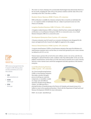 92 © 2014 Washington, DC Economic Partnership
WDCEP Tip
SBRC services are by appointment only.
To register for SBRC offerings, please
visit dcbiz.ecenterdirect.com, or visit
these websites:
ŸŸ SBRC
dcbiz.ecenterdirect.com
ŸŸ DSLBD
dslbd.dc.gov
ŸŸ DCRA
dcra.dc.gov
The owner or owners claiming to be economically disadvantaged must demonstrate that his or
her net worth, excluding the value of his or her primary residence and the value of his or her
ownership in the CBE, is less than $1 million.
Resident Owner Business (ROB) 5 Points—5% reduction
ROB certification is available for a business enterprise that is owned by an individual who
is—or a majority number of individuals who are—subject to personal income tax in the
District of Columbia.
Longtime Resident Business (LRB) 10 Points—10% reduction
A longtime resident business (LBR) is a business which has been continuously eligible for
certification as a Local Business Enterprise (LBE) for 20 consecutive years, or as a Small
Business Enterprise (SBE) for 15 consecutive years.
Development Enterprise Zone 2 points—2% reduction
A business enterprise must be located in an economic development zone designated by the
mayor and approved by the Council to be eligible for approval in this category.
Veteran Owned Business (VOB) 2 points—2% reduction
A veteran owned business (VOB) is a local business enterprise that meets the definition of a
small business enterprise and is not less than 51% owned and operated by one or more veterans
(as defined in 38 U.S.C.101 (2)).
Veteran means a person who served in the active military, naval, or air service, and who was
discharged or released therefrom under conditions other than dishonorable. In the case of any
publicly owned business, not less than 51% of the stock may be owned by one or more veterans;
and one or more veterans must control the management and daily operations of the business
enterprise.
Local Manufacturing Business
(LMB) 2 points – 2% reduction
An A local manufacturing business
(LMB) is a local business enterprise
that makes a product through a
process involving raw materials,
components, or assemblies, usually
on a large scale with different
operations divided among different
workers. An LMB must have a
principal location of manufacturing in the District of Columbia and annual revenue of $2
million or more in the manufactured product. Check with the Department of Small and Local
Business Development (DSLBD) for more information.
DSLBD ∙ 202.727.3900 ∙ www.dslbd.dc.gov
DOING BUSINESS WITH LOCAL & FEDERAL GOVERNMENT
 