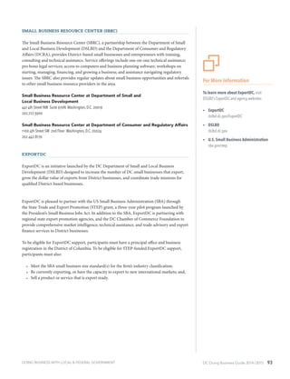 DC Doing Business Guide 2014 / 2015 93
Small Business Resource Center (SBRC)
The Small Business Resource Center (SBRC), a partnership between the Department of Small
and Local Business Development (DSLBD) and the Department of Consumer and Regulatory
Affairs (DCRA), provides District-based small businesses and entrepreneurs with training,
consulting and technical assistance. Service offerings include one-on-one technical assistance;
pro bono legal services; access to computers and business planning software; workshops on
starting, managing, financing, and growing a business; and assistance navigating regulatory
issues. The SBRC also provides regular updates about small business opportunities and referrals
to other small business resource providers in the area.
Small Business Resource Center at Department of Small and
Local Business Development
441 4th Street NW Suite 970N Washington, D.C. 20019
202.727.3900
Small Business Resource Center at Department of Consumer and Regulatory Affairs
1100 4th Street SW 2nd Floor Washington, D.C. 20024
202.442.8170
ExportDC
ExportDC is an initiative launched by the DC Department of Small and Local Business
Development (DSLBD) designed to increase the number of DC small businesses that export,
grow the dollar value of exports from District businesses, and coordinate trade missions for
qualified District-based businesses.
ExportDC is pleased to partner with the US Small Business Administration (SBA) through
the State Trade and Export Promotion (STEP) grant, a three-year pilot program launched by
the President’s Small Business Jobs Act. In addition to the SBA, ExportDC is partnering with
regional state export promotion agencies, and the DC Chamber of Commerce Foundation to
provide comprehensive market intelligence, technical assistance, and trade advisory and export
finance services to District businesses.
To be eligible for ExportDC support, participants must have a principal office and business
registration in the District of Columbia. To be eligible for STEP-funded ExportDC support,
participants must also:
•	 Meet the SBA small business size standard(s) for the firm’s industry classification;
•	 Be currently exporting, or have the capacity to export to new international markets; and,
•	 Sell a product or service that is export ready.
DOING BUSINESS WITH LOCAL & FEDERAL GOVERNMENT
For More Information
To learn more about ExportDC, visit
DSLBD’s ExportDC and agency websites:
ŸŸ ExportDC
dslbd.dc.gov/ExportDC
ŸŸ DSLBD
dslbd.dc.gov
ŸŸ U.S. Small Business Administration
sba.gov/step
 