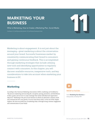 DC Doing Business Guide 2014 / 2015 95
Marketing is about engagement. It is not just about the
messaging—great marketing is about the conversation
around your brand. Successful businesses market by
consistently communicating their brand to consumers
and gaining continuous feedback. This is accomplished
through marketing strategies that include utilizing
new tools and identifying opportunities to regularly
connect with consumers. In this chapter, you will
discover available resources, inexpensive tools, and key
considerations to take into account when marketing your
business in DC.
Marketing
According to the American Marketing Associations (AMA), marketing can be defined as
“the process of planning and executing the conception, pricing, promotion, and distribution
of ideas, goods, and services to create exchanges that satisfy individual and organization
objectives.” Marketing is the part of your business in which you determine customer needs
and communicate how your goods or services meet those needs. As the rest of this chapter
explores, the most successful way of marketing today is through strong customer engagement
and communication of your brand.
WDCEP on YouTube
Search Marketing Your Business at
www.youtube.com/wdcep1495
Marketing Your
Business
What is Marketing, How to Create a Marketing Plan, Social Media
Contributors: U.S. Small Business Administration / DC Small Business Development Center
MARKETING YOUR BUSINESS
 