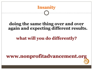 Insanity
doing the same thing over and over
again and expecting different results.
what will you do differently?
www.nonprofitadvancement.org