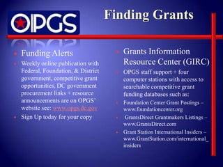    Funding Alerts                       Grants Information
   Weekly online publication with        Resource Center (GIRC)
    Federal, Foundation, & District      OPGS staff support + four
    government, competitive grant         computer stations with access to
    opportunities, DC government          searchable competitive grant
    procurement links + resource          funding databases such as:
    announcements are on OPGS’           Foundation Center Grant Postings –
    website see: www.opgs.dc.gov          www.foundationcenter.org
   Sign Up today for your copy           GrantsDirect Grantmakers Listings –
                                          www.GrantsDirect.com
                                         Grant Station International Insiders –
                                          www.GrantStation.com/international_
                                          insiders
 