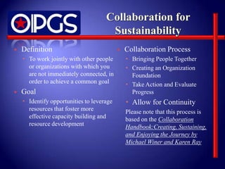    Definition                                Collaboration Process
     To work jointly with other people         Bringing People Together
      or organizations with which you           Creating an Organization
      are not immediately connected, in          Foundation
      order to achieve a common goal            Take Action and Evaluate
   Goal                                         Progress
     Identify opportunities to leverage        Allow for Continuity
      resources that foster more               Please note that this process is
      effective capacity building and          based on the Collaboration
      resource development                     Handbook:Creating, Sustaining,
                                               and Enjoying the Journey by
                                               Michael Winer and Karen Ray
 