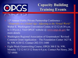    12th Annual Public Private Partnership Conference –
    “Nonprofits in a Global Age: Adjusting to the Virtual World”
    Walter E. Washington Convention Center, 6/12/12 (8:30 a.m.
    to 3:30 p.m.). Visit OPGS’ website @ www.opgs.dc.gov for
    more details
   Washington Regional Association of Grantmakers’ Revised
    Common Grant Application – The Foundation Center 1627 K
    St. NW, 6/20/12. Contact 202-331-1400
   Eight-Week Grantwriting Course, OPGS 300 E St. NW,
    Monday 7/2/12-8/13/12 from 6-8 p.m. Contact Pat Henry, 202-
    727-0946
 