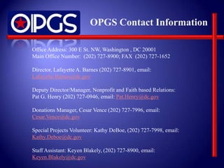 OPGS Contact Information

Office Address: 300 E St. NW, Washington , DC 20001
Main Office Number: (202) 727-8900; FAX (202) 727-1652

Director, Lafayette A. Barnes (202) 727-8901, email:
Lafayette.Barnes@dc.gov

Deputy Director/Manager, Nonprofit and Faith based Relations:
Pat G. Henry (202) 727-0946, email: Pat.Henry@dc.gov

Donations Manager, Cesar Vence (202) 727-7996, email:
Cesar.Vence@dc.gov

Special Projects Volunteer: Kathy DeBoe, (202) 727-7998, email:
Kathy.Deboe@dc.gov

Staff Assistant: Keyen Blakely, (202) 727-8900, email:
Keyen.Blakely@dc.gov
 