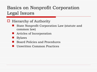 Basics on Nonprofit Corporation
Legal Issues
 Hierarchy of Authority
   State Nonprofit Corporation Law (statute and
    common law)
   Articles of Incorporation
   Bylaws
   Board Policies and Procedures
   Unwritten Common Practices
 